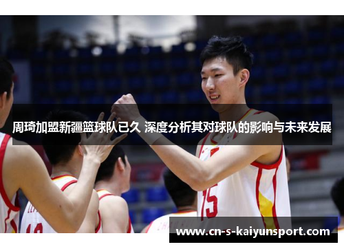 周琦加盟新疆篮球队已久 深度分析其对球队的影响与未来发展