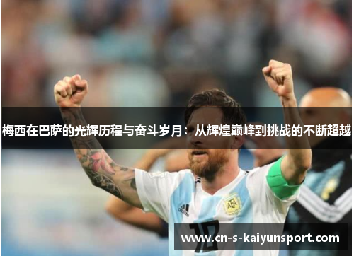 梅西在巴萨的光辉历程与奋斗岁月：从辉煌巅峰到挑战的不断超越