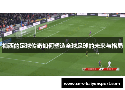 梅西的足球传奇如何塑造全球足球的未来与格局