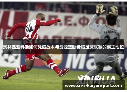 奥林匹亚科斯如何凭借战术与资源垄断希腊足球联赛的霸主地位 奥林匹亚科斯如何凭借战术与资源垄断希腊足球联赛的霸主地位