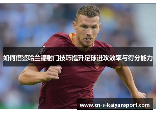 如何借鉴哈兰德射门技巧提升足球进攻效率与得分能力
