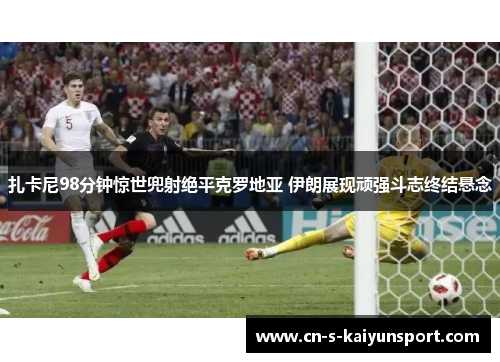 扎卡尼98分钟惊世兜射绝平克罗地亚 伊朗展现顽强斗志终结悬念