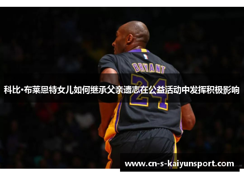 科比·布莱恩特女儿如何继承父亲遗志在公益活动中发挥积极影响