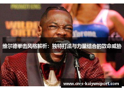 维尔德拳击风格解析：独特打法与力量结合的致命威胁