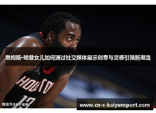 詹姆斯·哈登女儿如何通过社交媒体展示创意与灵感引领新潮流 詹姆斯·哈登女儿如何通过社交媒体展示创意与灵感引领新潮流